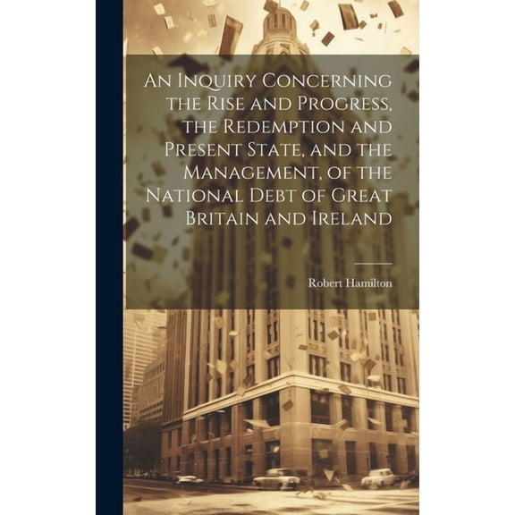 An Inquiry Concerning the Rise and Progress, the Redemption and Present State, and the Management, of the National Debt of Great Britain and Ireland (Hardcover)