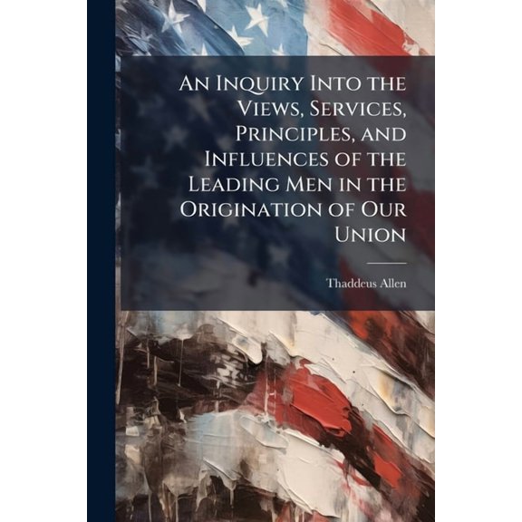 An Inquiry Into the Views, Services, Principles, and Influences of the Leading Men in the Origination of Our Union : And in the Formation and Early Administration of Our Present Government (Paperback)
