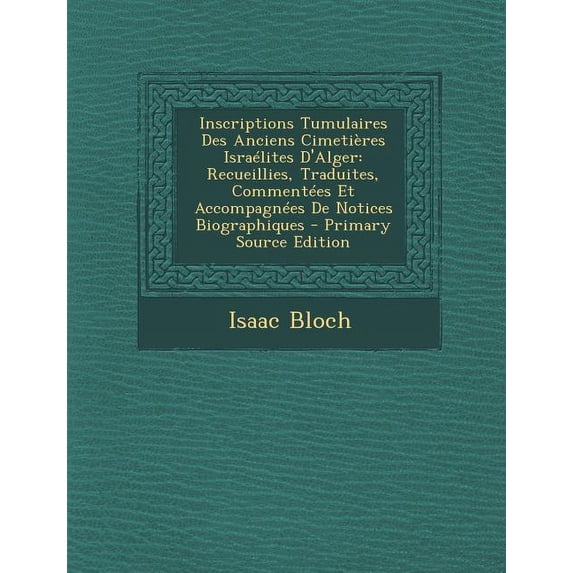 Inscriptions Tumulaires Des Anciens Cimetieres Israelites D'Alger : Recueillies, Traduites, Commentees Et Accompagnees de Notices Biographiques