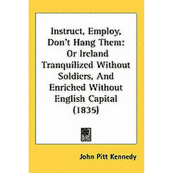 Instruct, Employ, Don't Hang Them : Or Ireland Tranquilized Without Soldiers, and Enriched Without English Capital