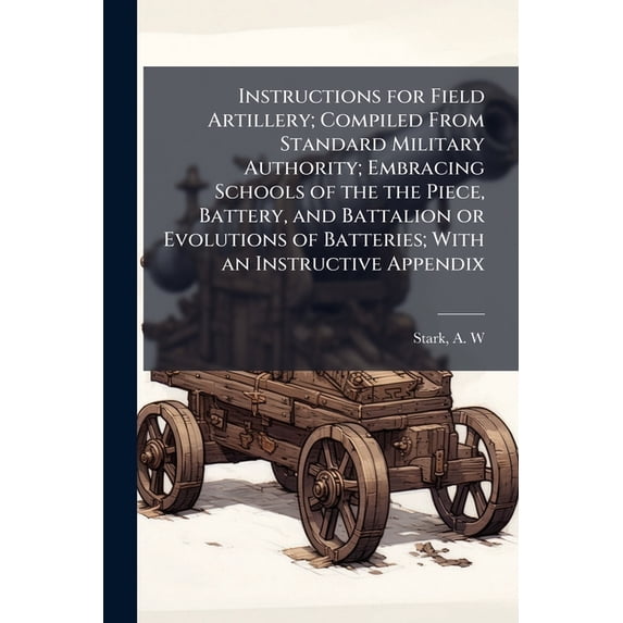 Instructions for Field Artillery; Compiled From Standard Military Authority; Embracing Schools of the the Piece, Battery, and Battalion or Evolutions of Batteries; With an Instructive Appendix (Paperback)