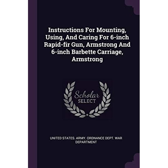 Instructions For Mounting, Using, And Caring For 6-inch Rapid-fir Gun, Armstrong And 6-inch Barbette Carriage, Armstrong Paperback 1378412680 9781378412688 United States. Army. Ordnance Dept. War