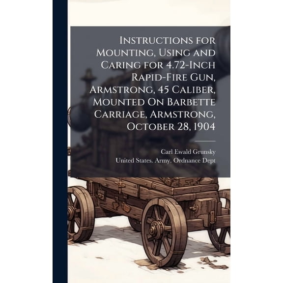 Instructions for Mounting, Using and Caring for 4.72-Inch Rapid-Fire Gun, Armstrong, 45 Caliber, Mounted On Barbette Car, (Hardcover)