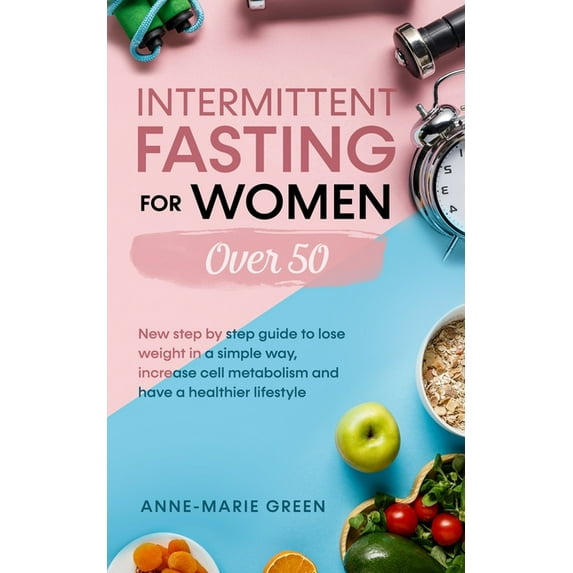 Intermittent Fasting For Women Over 50: New Step By Step Guide To Lose Weight In A Simple Way, Increase Cell Metabolism And Have A Healthier Lifestyle