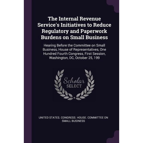 The Internal Revenue Service's Initiatives to Reduce Regulatory and Paperwork Burdens on Small Business : Hearing Before the Committee on Small Business, House of Representatives, One Hundred Fourth Congress, First Session, Washington, DC, October 25, 199 (Paperback)