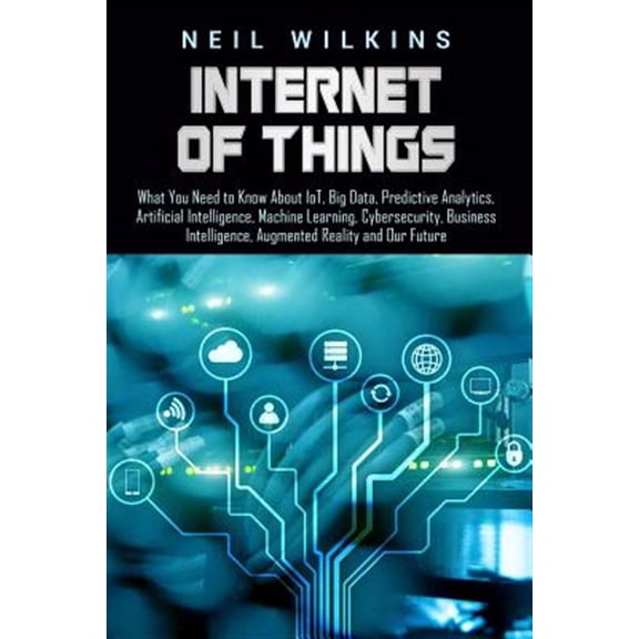 Internet of Things: What You Need to Know about Iot, Big Data, Predictive Analytics, Artificial Intelligence, Machine Learning, Cybersecur