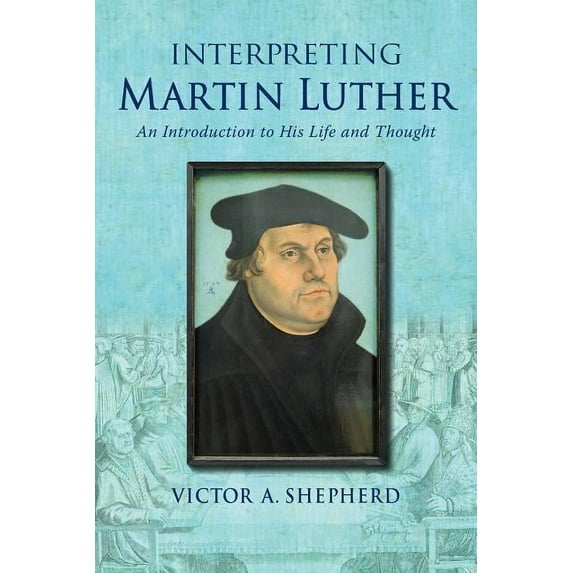 Interpreting Martin Luther: An Introduction to His Life and Thought (Paperback) by Victor a Shepherd