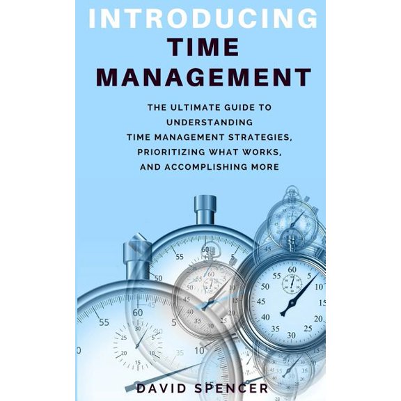 Introducing Time Management : The Ultimate Guide to Understanding Time Management Strategies, Prioritizing What Works, and Accomplishing More