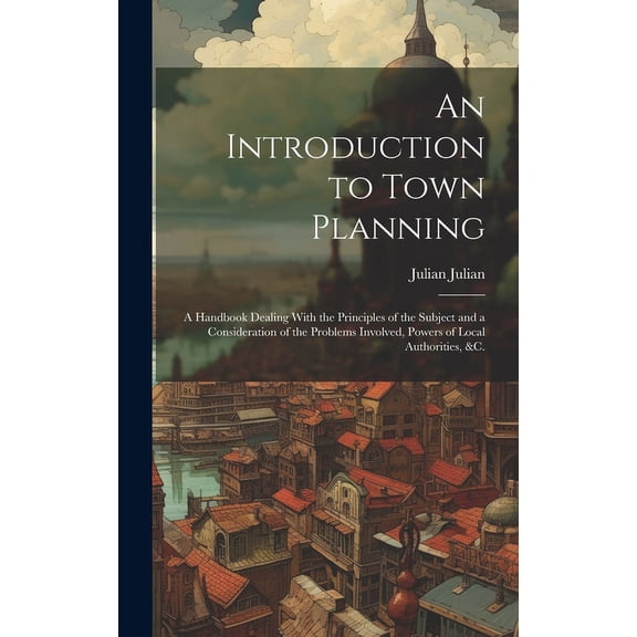 An Introduction to Town Planning; a Handbook Dealing With the Principles of the Subject and a Consideration of the Problems Involved, Powers of Local Authorities, &c. (Hardcover)