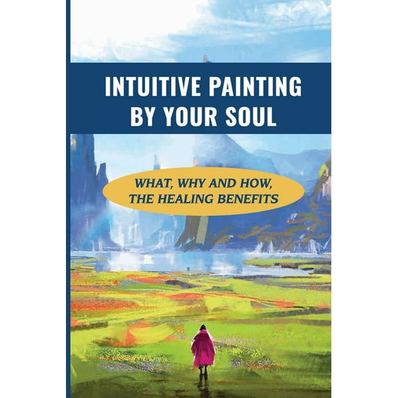 Intuitive Painting By Your Soul: What, Why And How, The Healing Benefits: How To Paint Your Soul