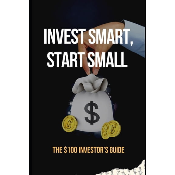 Invest Smart, Start Small: The $100 Investor's Guide: Essential Strategies to Grow Your Wealth with Just $100, (Paperback)
