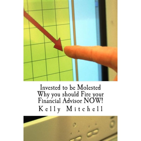 Invested to be Molested: : Why you should Fire your Financial Advisor NOW!