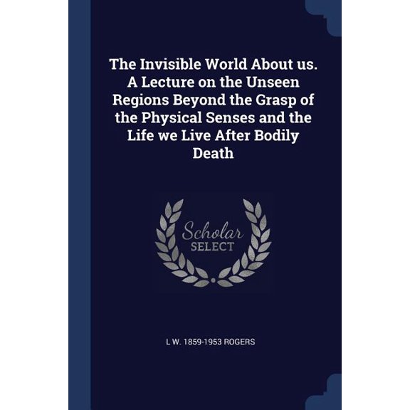 The Invisible World About us. A Lecture on the Unseen Regions Beyond the Grasp of the Physical Senses and the Life we Live After Bodily Death (Paperback)