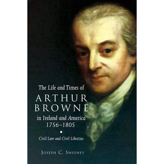 Irish Legal History Society: The Life and Times of Arthur Browne in Ireland and America, 1756-1805 : Civil Law and Civil Liberties (Series #26) (Hardcover)