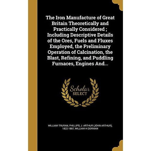 The Iron Manufacture of Great Britain Theoretically and Practically Considered; Including Descriptive Details of the Ores, Fuels and Fluxes Employed, the Preliminary Operation of Calcination, the Blast, Refining, and Puddling Furnaces, Engines And... (Hardcover)