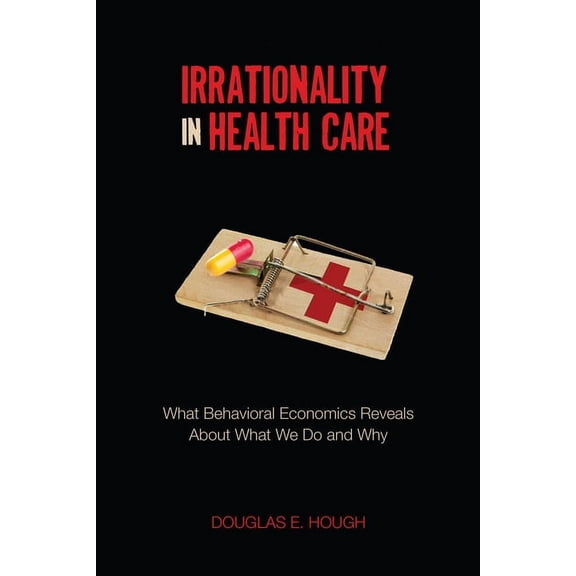 Irrationality in Health Care: What Behavioral Economics Reveals about What We Do and Why, (Hardcover)