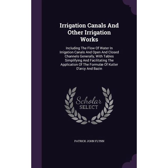 Irrigation Canals And Other Irrigation Works : Including The Flow Of Water In Irrigation Canals And Open And Closed Channels Generally, With Tables Simplifying And Facilitating The Application Of The Formul Of Kutter D'arcy And Bazin (Hardcover)