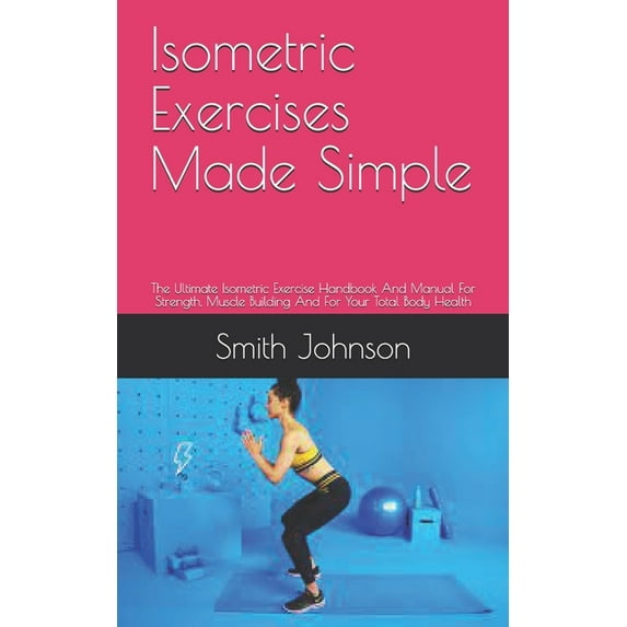 Isometric Exercises Made Simple: The Ultimate Isometric Exercise Handbook And Manual For Strength, Muscle Building And F
