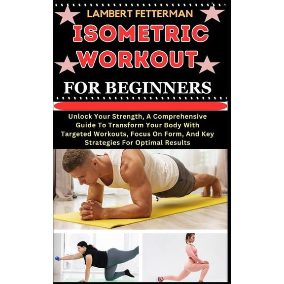 Isometric Workout for Beginners: Unlock Your Strength, A Comprehensive Guide To Transform Your Body With Targeted Workouts, Focus On Form, And Key Strategies For Optimal Results (Paperback)