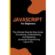 Javascript For Beginners The Ultimate Step-By-Step Guide To Learning, Understanding, And Mastering Javascript Programmi, Paperback