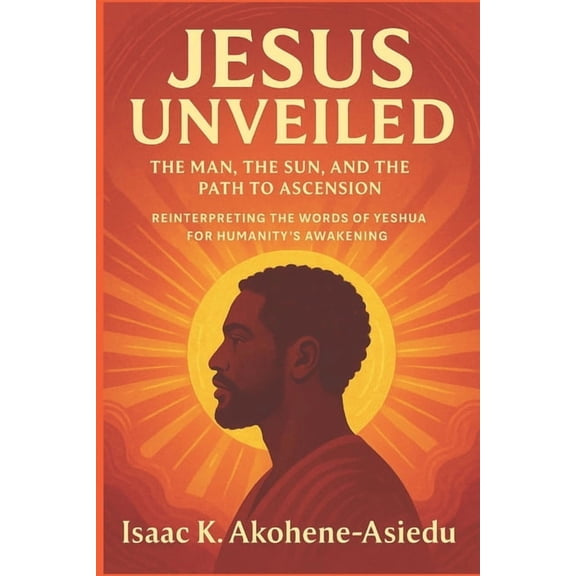 Jesus Unveiled: The Man, the Sun, and the Path to Ascension: Reinterpreting the Words of Yeshua (Jesus) for Humanity's A, (Paperback)