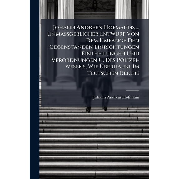 Johann Andreen Hofmanns ... Unmassgeblicher Entwurf Von Dem Umfange Den Gegenständen Einrichtungen Eintheilungen Und Verordnungen U. Des Polizei-wesens, Wie Überhaubt Im Teutschen Reiche (Paperback)