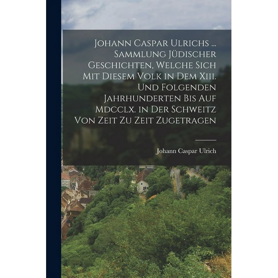 Johann Caspar Ulrichs ... Sammlung Jüdischer Geschichten, Welche Sich Mit Diesem Volk in Dem Xiii. Und Folgenden Jahrhunderten Bis Auf Mdcclx. in Der Schweitz Von Zeit Zu Zeit Zugetragen (Paperback)