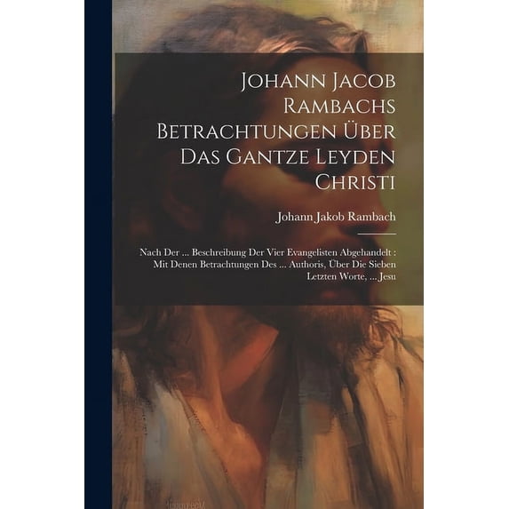 Johann Jacob Rambachs Betrachtungen Über Das Gantze Leyden Christi: Nach Der ... Beschreibung Der Vier Evangelisten Abgehandelt: Mit Denen Betrachtungen Des ... Authoris, Über Die Sieben Letzten Worte