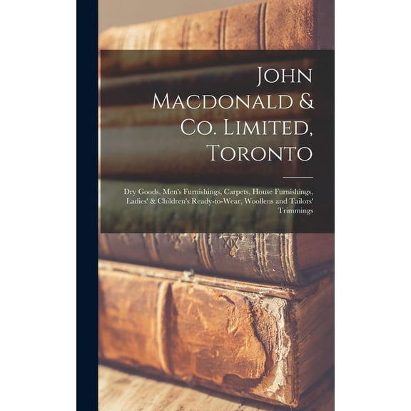 John Macdonald & Co. Limited, Toronto: Dry Goods, Men's Furnishings, Carpets, House Furnishings, Ladies' & Children's Re, (Hardcover)