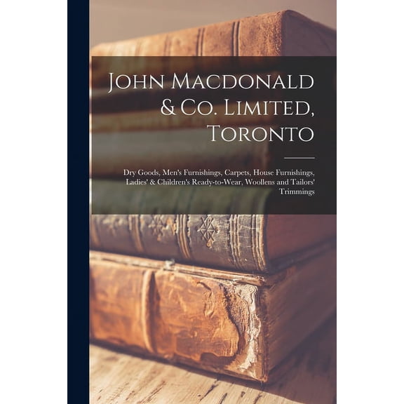 John Macdonald & Co. Limited, Toronto: Dry Goods, Men's Furnishings, Carpets, House Furnishings, Ladies' & Children's Re, (Paperback)