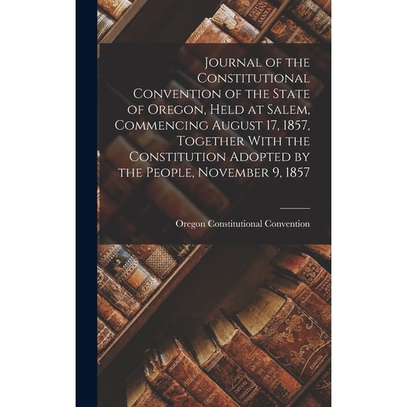 Journal of the Constitutional Convention of the State of Oregon, Held at Salem, Commencing August 17, 1857, Together With the Constitution Adopted by the People, November 9, 1857 (Hardcover)