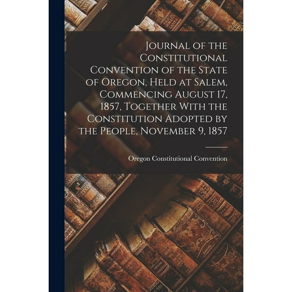 Journal of the Constitutional Convention of the State of Oregon, Held at Salem, Commencing August 17, 1857, Together With the Constitution Adopted by the People, November 9, 1857 (Paperback)