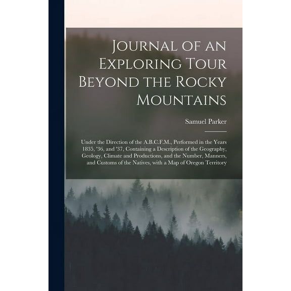 Journal of an Exploring Tour Beyond the Rocky Mountains [microform]: Under the Direction of the A.B.C.F.M., Performed in the Years 1835, '36, and '37, Containing a Description of the Geography, Geolog