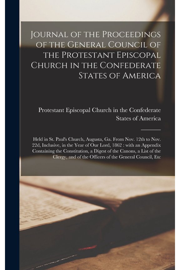 Journal of the Proceedings of the General Council of the Protestant Episcopal Church in the Confederate States of America: Held in St. Pauls Church, . Year of Our Lord, 1862: With an Ap 1013862805