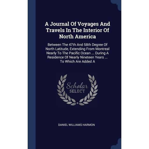 A Journal Of Voyages And Travels In The Interior Of North America: Between The 47Th And 58Th Degree Of North Latitude, Extending From Montreal Nearly ... Nineteen Years ... To Which Are Added A