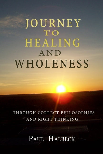 Journey to healing and wholeness: Through correct philosophies and right thinking (Paperback) by Paul Halbeck