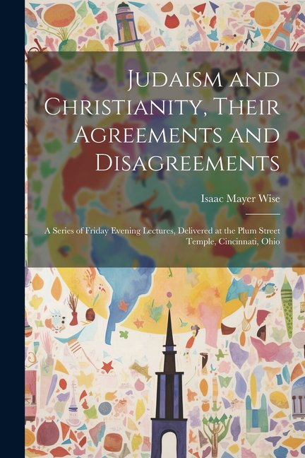 Judaism and Christianity, Their Agreements and Disagreements: A Series of Friday Evening Lectures, Delivered at the Plum Street Temple, Cincinnati, Ohio (Paperback)