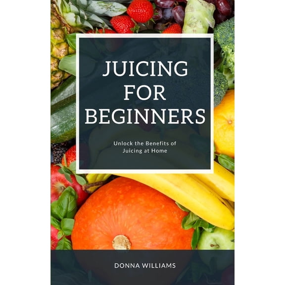 Juicing For Beginners: A Step-By-Step Guide to Unlocking the Benefits of Juicing at Home (Paperback)