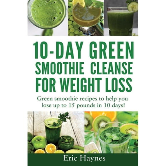 10-Day Green Smoothie Cleanse for Weight Loss: Green smoothie recipes to help you lose up to 15 pounds in 10 days (detox
