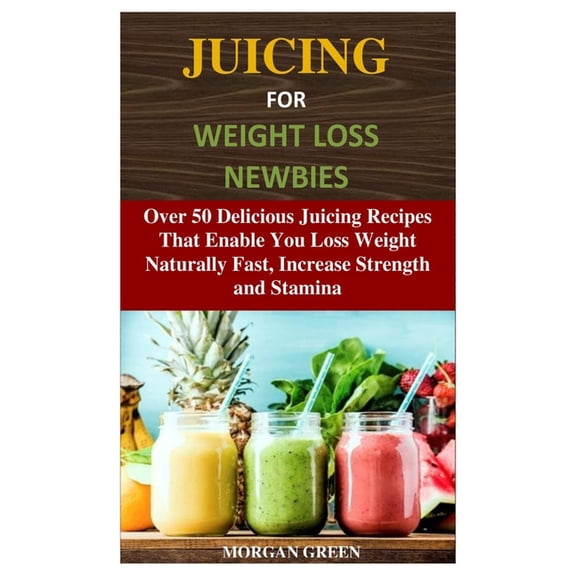 Juicing for Weight Loss Newbies: Over 50 Delicious Juicing Recipes That Enable You Loss Weight Naturally Fast, Increase Strength and Stamina