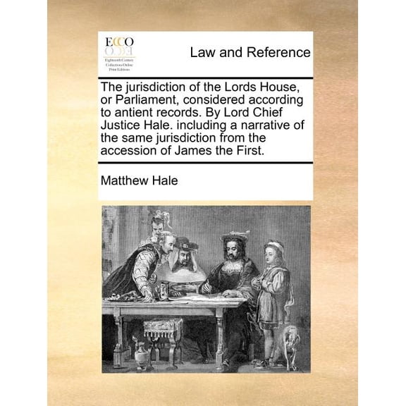 The Jurisdiction of the Lords House, or Parliament, Considered According to Antient Records. by Lord Chief Justice Hale. Including a Narrative of the Same Jurisdiction from the Accession of James the
