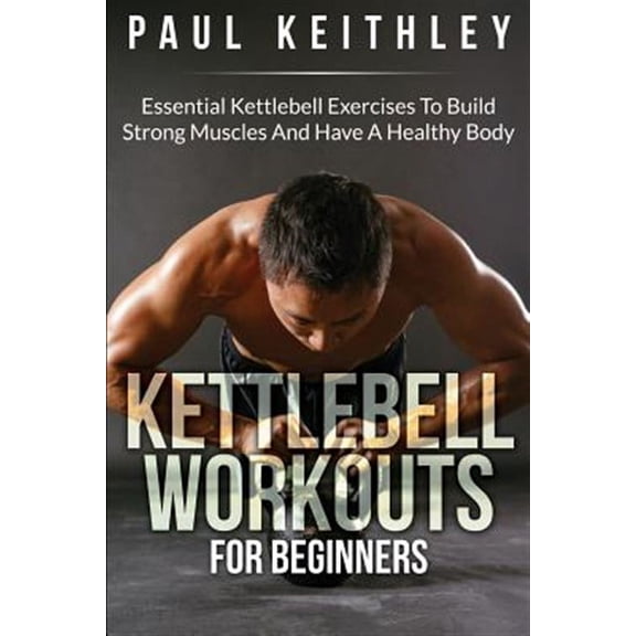 Kettlebell Workouts for Beginners : Essential Kettlebell Exercises to Build Strong Muscles and Have a Healthy Body