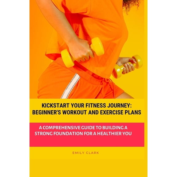 Kickstart Your Fitness Journey: Beginner's Workout and Exercise Plans: A Comprehensive Guide to Building a Strong Founda, (Paperback)