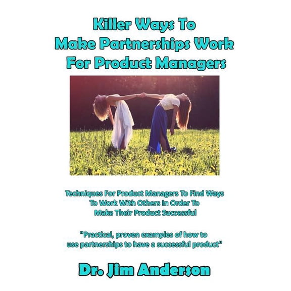 Killer Ways To Make Partnerships Work For Product Managers: Techniques For Product Managers To Find Ways To Work With Others In Order To Make Their Product Successful Paperback 1090420285 Jim Anders