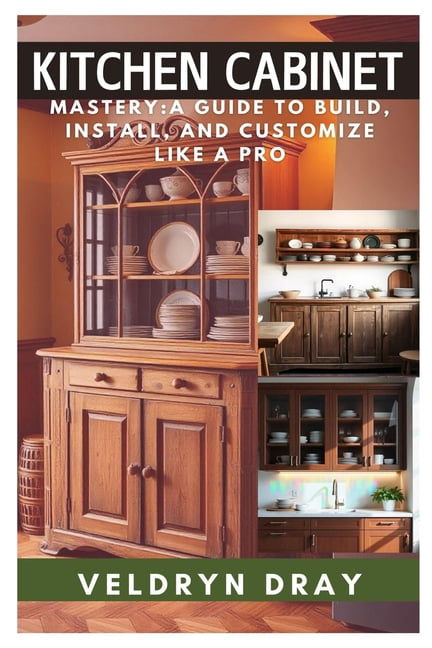 Kitchen Cabinets Mastery: A Guide to Build, Install, and Customize Like ...