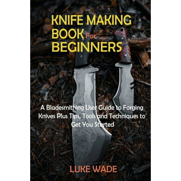 Knife Making Book for Beginners: A Bladesmithing User Guide to Forging Knives Plus Tips, Tools and Techniques to Get You, (Paperback)
