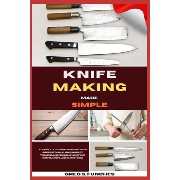 Knife Making Made Simple: A Complete Beginner's Step-By-Step Guide To Forging, Shaping, Heat Treating, And Finishing You, (Paperback)