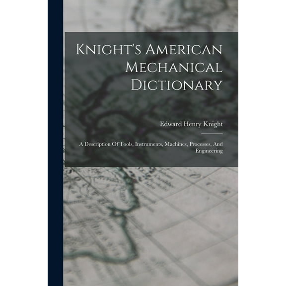 Knight's American Mechanical Dictionary: A Description Of Tools, Instruments, Machines, Processes, And Engineering, (Paperback)