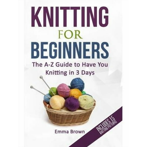 Knitting for Beginners: The A-Z Guide to Have You Knitting in 3 Days (Includes 15 Knitting Patterns)
