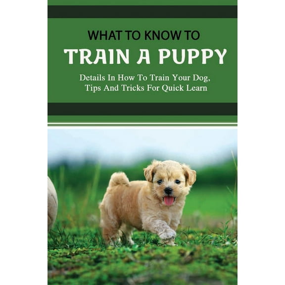 What To Know To Train A Puppy: Details In How To Train Your Dog, Tips And Tricks For Quick Learn: How To Stop Your Puppy From Biting Things (Paperback)